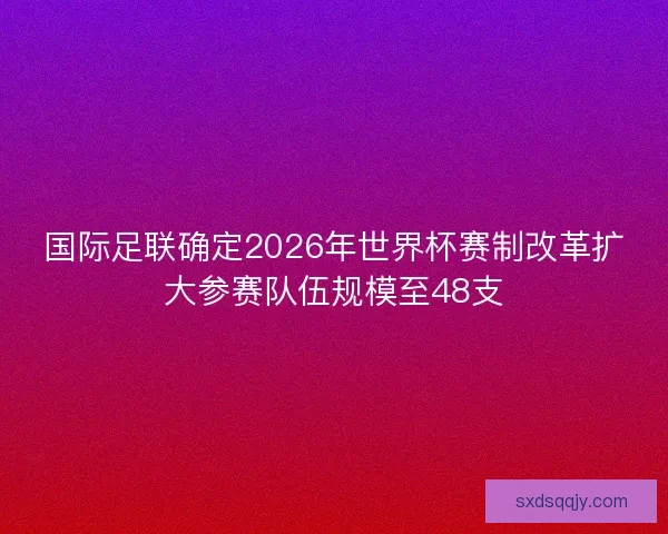 国际足联确定2026年世界杯赛制改革扩大参赛队伍规模至48支