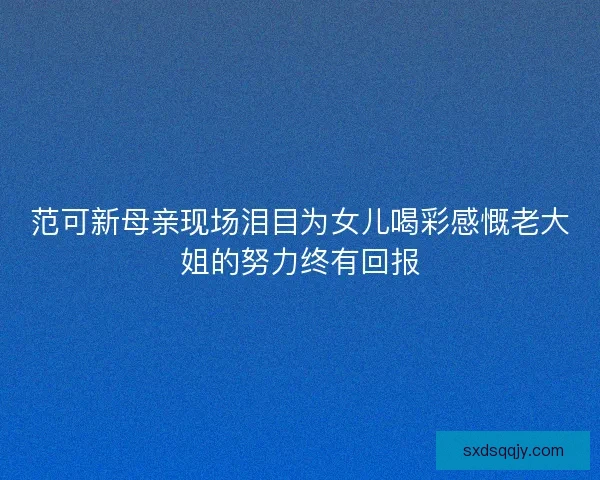 范可新母亲现场泪目为女儿喝彩感慨老大姐的努力终有回报