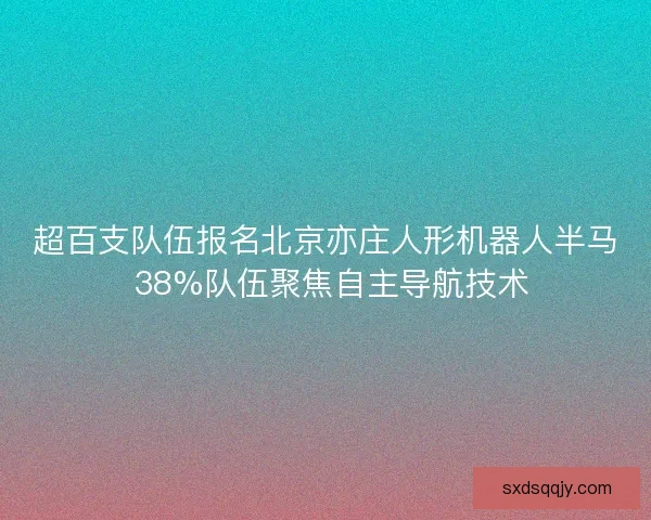 超百支队伍报名北京亦庄人形机器人半马 38%队伍聚焦自主导航技术