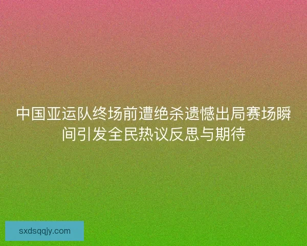 中国亚运队终场前遭绝杀遗憾出局赛场瞬间引发全民热议反思与期待
