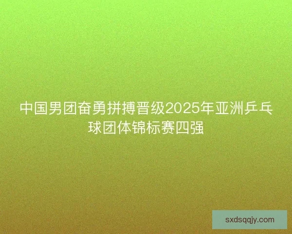中国男团奋勇拼搏晋级2025年亚洲乒乓球团体锦标赛四强